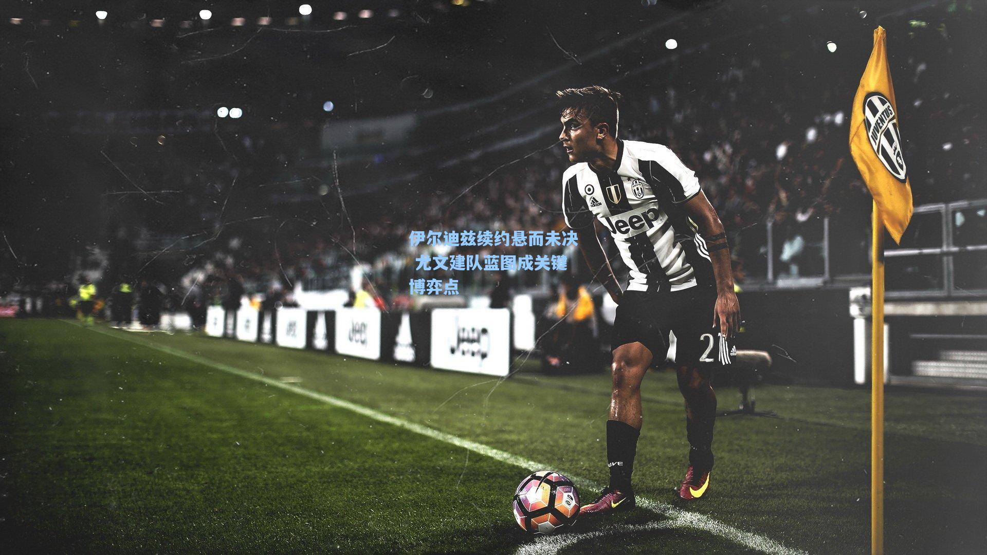 伊尔迪兹续约悬而未决 尤文建队蓝图成关键博弈点